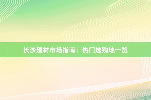 长沙建材市场指南：热门选购地一览