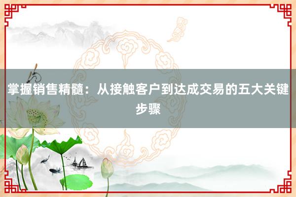 掌握销售精髓：从接触客户到达成交易的五大关键步骤